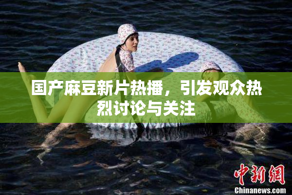 国产麻豆新片热播，引发观众热烈讨论与关注