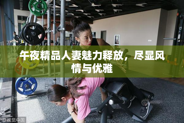 午夜精品人妻魅力释放，尽显风情与优雅