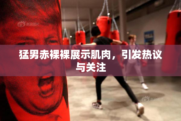 猛男赤裸裸展示肌肉，引发热议与关注