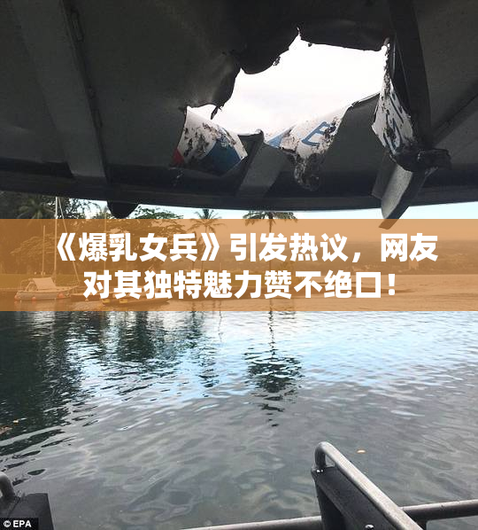 《爆乳女兵》引发热议，网友对其独特魅力赞不绝口！