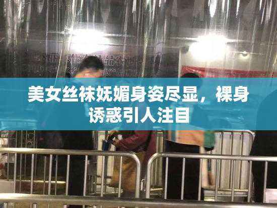 美女丝袜妩媚身姿尽显，裸身诱惑引人注目