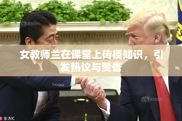 女教师兰在课堂上传授知识，引发热议与赞誉