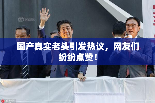 国产真实老头引发热议，网友们纷纷点赞！