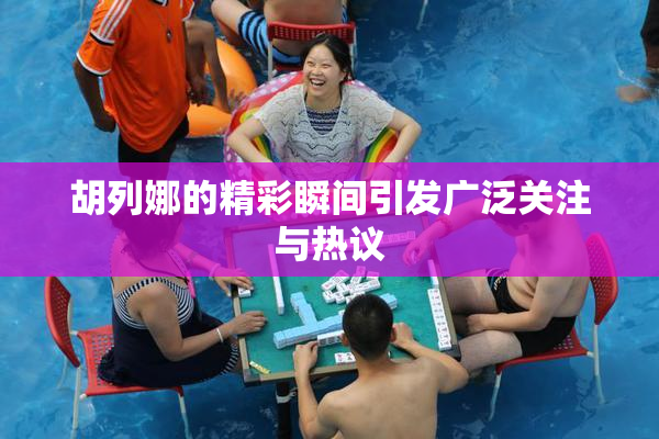 胡列娜的精彩瞬间引发广泛关注与热议