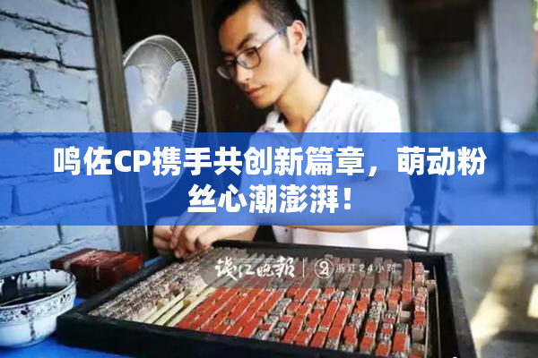鸣佐CP携手共创新篇章，萌动粉丝心潮澎湃！