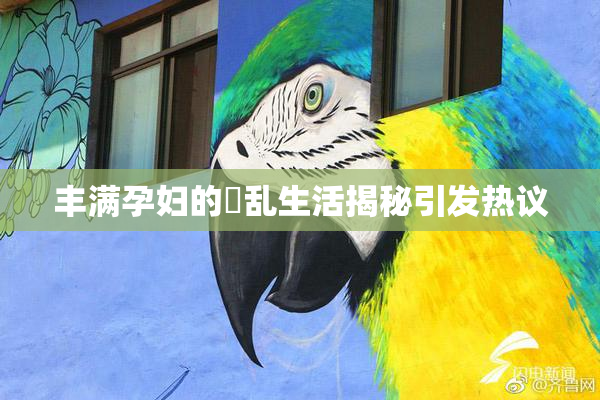 丰满孕妇的婬乱生活揭秘引发热议