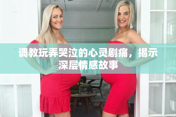 调教玩弄哭泣的心灵剧痛，揭示深层情感故事