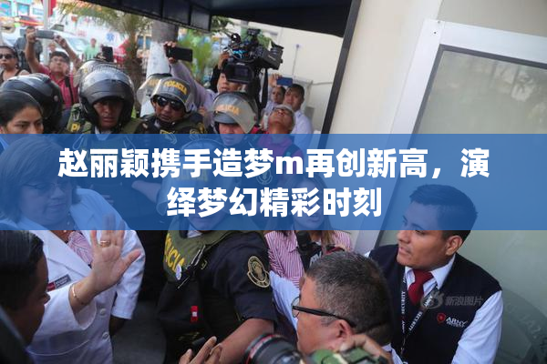 赵丽颖携手造梦m再创新高，演绎梦幻精彩时刻