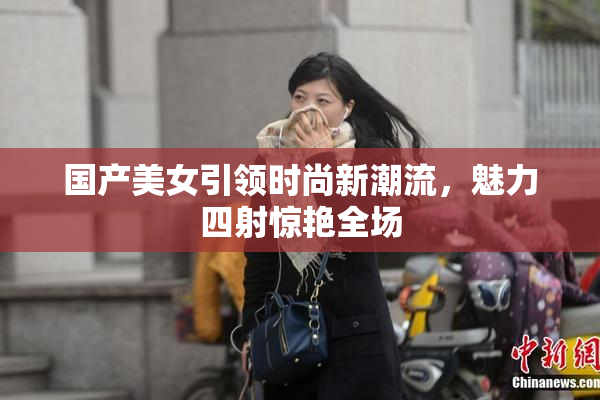 国产美女引领时尚新潮流，魅力四射惊艳全场