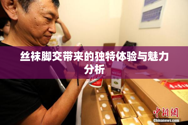 丝袜脚交带来的独特体验与魅力分析