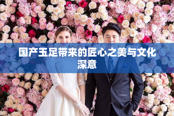 国产玉足带来的匠心之美与文化深意