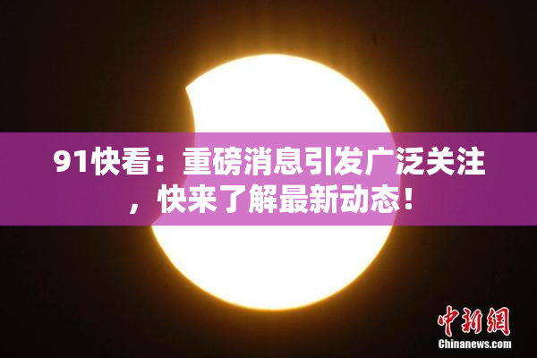 91快看：重磅消息引发广泛关注，快来了解最新动态！