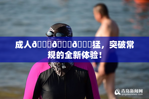 成人🍆🍑🔞猛，突破常规的全新体验！