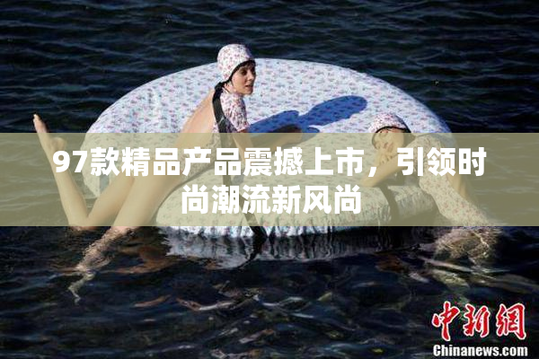97款精品产品震撼上市，引领时尚潮流新风尚