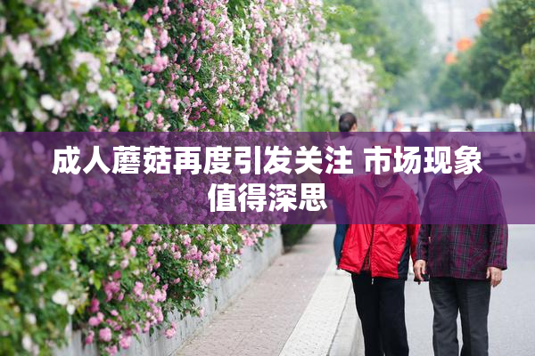 成人蘑菇再度引发关注 市场现象值得深思