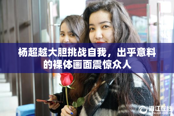 杨超越大胆挑战自我，出乎意料的裸体画面震惊众人