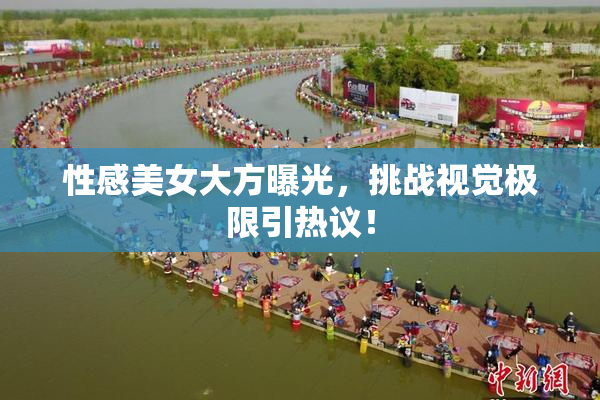 性感美女大方曝光，挑战视觉极限引热议！