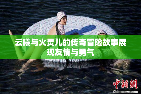 云曦与火灵儿的传奇冒险故事展现友情与勇气
