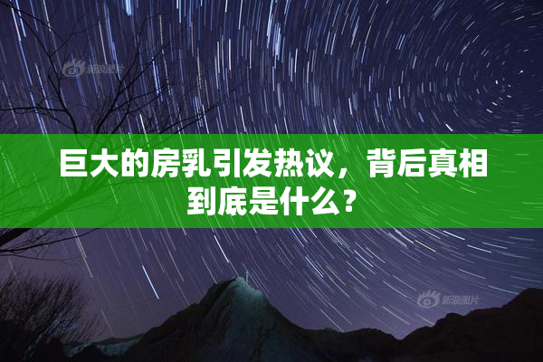 巨大的房乳引发热议，背后真相到底是什么？