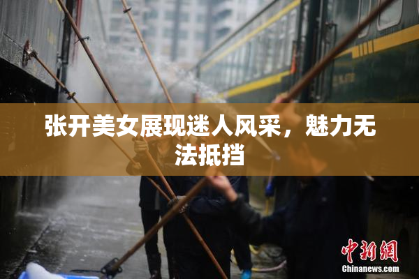 张开美女展现迷人风采，魅力无法抵挡