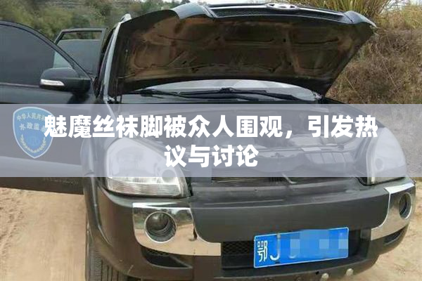 魅魔丝袜脚被众人围观，引发热议与讨论