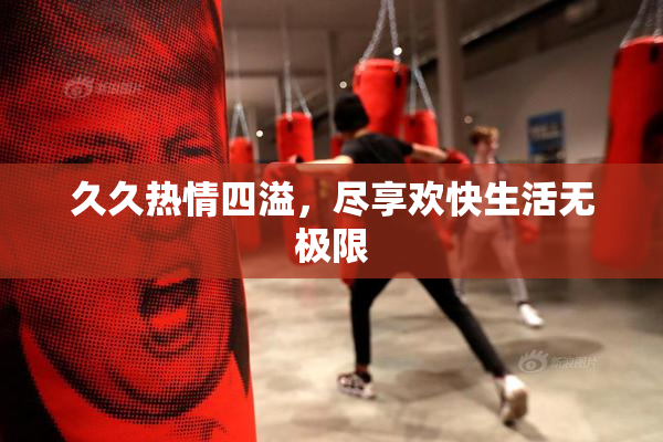 久久热情四溢，尽享欢快生活无极限