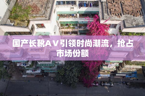 国产长靴AⅤ引领时尚潮流，抢占市场份额
