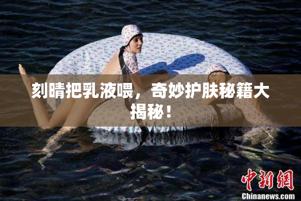 刻晴把乳液喂，奇妙护肤秘籍大揭秘！