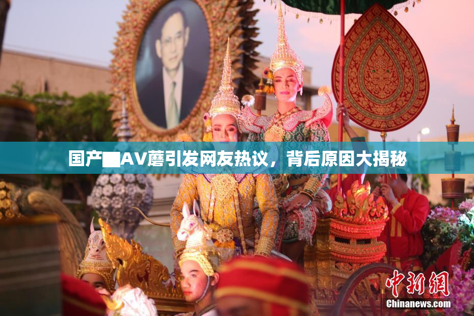 国产▇AV蘑引发网友热议，背后原因大揭秘