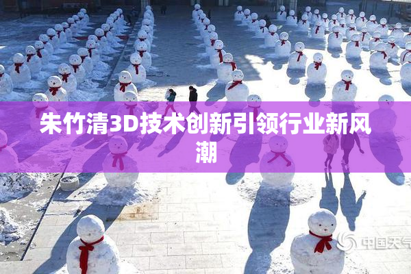 朱竹清3D技术创新引领行业新风潮
