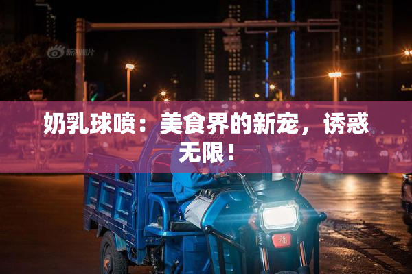 奶乳球喷：美食界的新宠，诱惑无限！