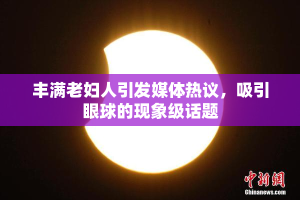 丰满老妇人引发媒体热议，吸引眼球的现象级话题