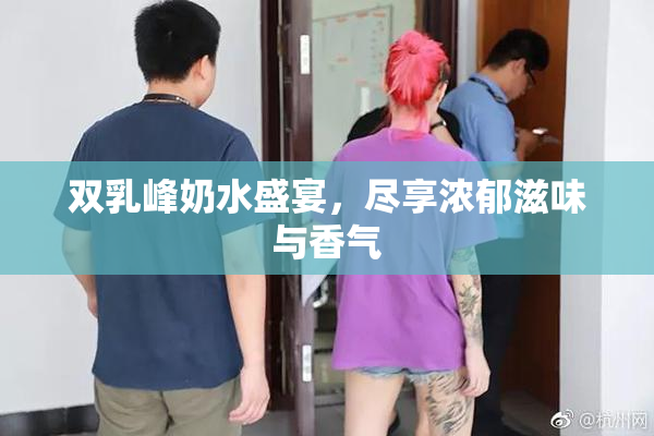 双乳峰奶水盛宴，尽享浓郁滋味与香气