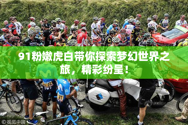 91粉嫩虎白带你探索梦幻世界之旅，精彩纷呈！