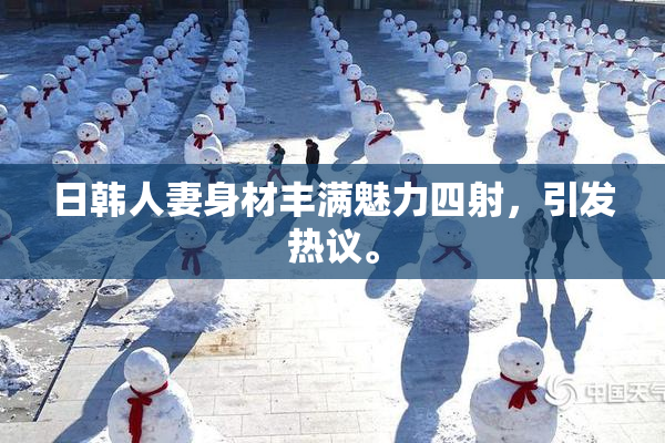 日韩人妻身材丰满魅力四射，引发热议。