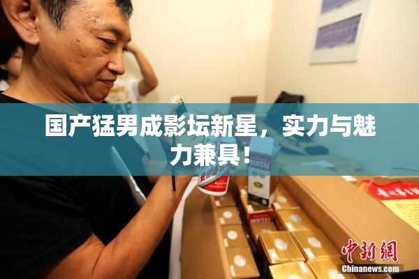 国产猛男成影坛新星，实力与魅力兼具！