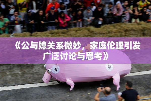 《公与媳关系微妙，家庭伦理引发广泛讨论与思考》
