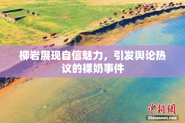 柳岩展现自信魅力，引发舆论热议的裸奶事件