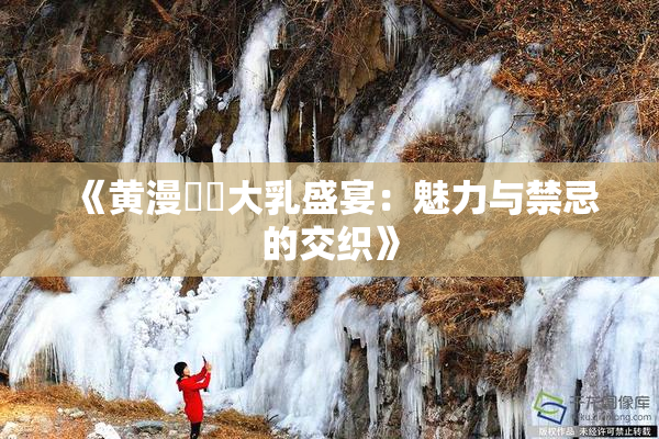 《黄漫❌‌大乳盛宴：魅力与禁忌的交织》