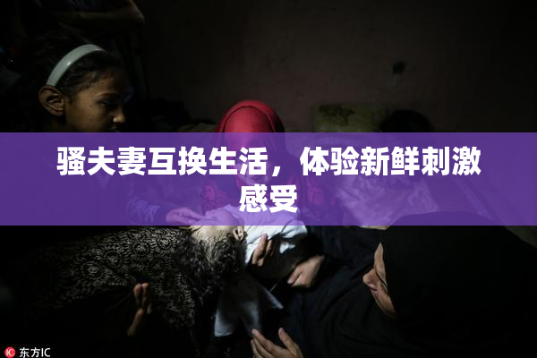 骚夫妻互换生活，体验新鲜刺激感受
