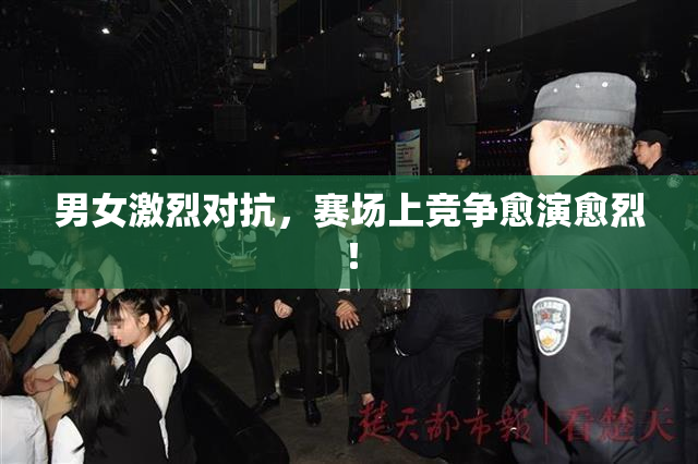 男女激烈对抗，赛场上竞争愈演愈烈！
