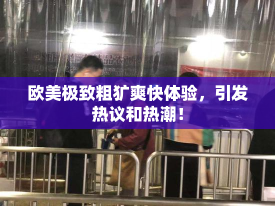 欧美极致粗犷爽快体验，引发热议和热潮！