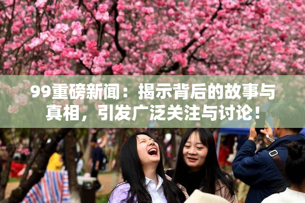 99重磅新闻：揭示背后的故事与真相，引发广泛关注与讨论！