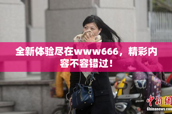 全新体验尽在www666，精彩内容不容错过！