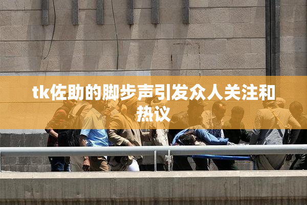tk佐助的脚步声引发众人关注和热议