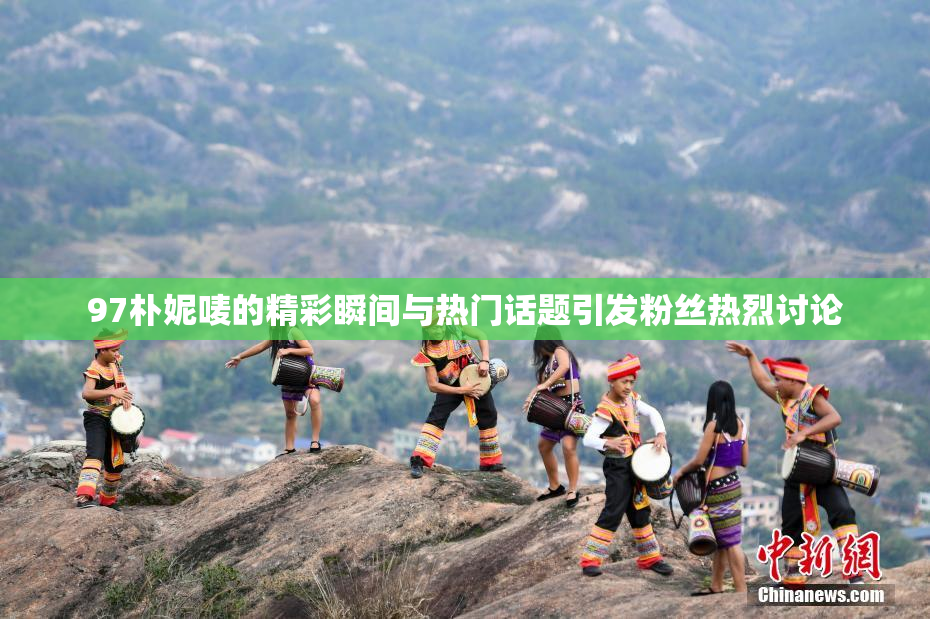 97朴妮唛的精彩瞬间与热门话题引发粉丝热烈讨论
