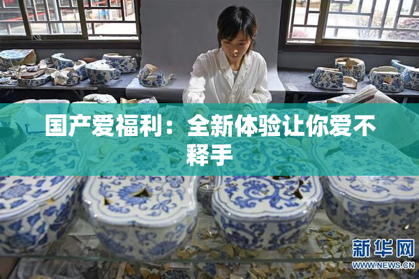 国产爱福利：全新体验让你爱不释手