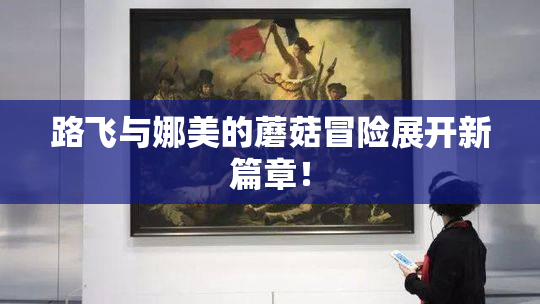 路飞与娜美的蘑菇冒险展开新篇章！