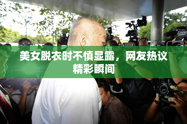 美女脱衣时不慎显露，网友热议精彩瞬间