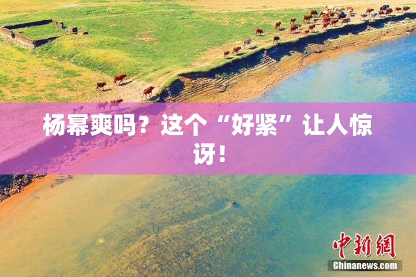 杨幂爽吗？这个“好紧”让人惊讶！